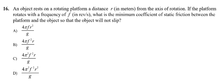 16. An object rests on a rotating platform a distance r (in meters) from the axis of rotation. If the platform
rotates with a frequency of f (in rev/s), what is the minimum coefficient of static friction between the
platform and the object so that the object will not slip?
4nfr²
A)
g
4nf¹r
B)
g
4n²f²r
C)
g
4n²f²r²
D)
g