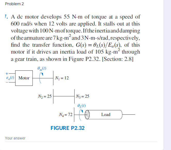 Problem 2
7. A dc motor develops 55 N-m of torque at a speed of
600 rad/s when 12 volts are applied. It stalls out at this
voltage with 100 N-moftorque. Ifthe inertiaand damping
of the armature are 7 kg-m and 3N-m-s/rad, respectively,
find the transfer function, G(s) = 0L(s)/ Ea(s), of this
motor if it drives an inertia load of 105 kg-m² through
a gear train, as shown in Figure P2.32. [Section: 2.8]
O„(1)
e(t) Motor
N1 = 12
N2 = 25
N3 = 25
Oz(t)
N4 = 72
Load
FIGURE P2.32
Your answer
