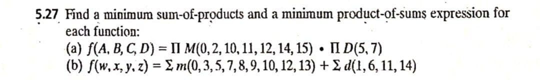 5.27 Find a minimum sum-of-products and a minimum product-of-sums expression for
each function:
(a) f(A, B, C, D) = II M(0,2, 10, 11, 12, 14, 15) • II D(5, 7)
(b) f(w, x, y, z) = , m(0, 3, 5, 7,8, 9, 10, 12, 13) + £ d(1, 6, 11, 14)
%3D
