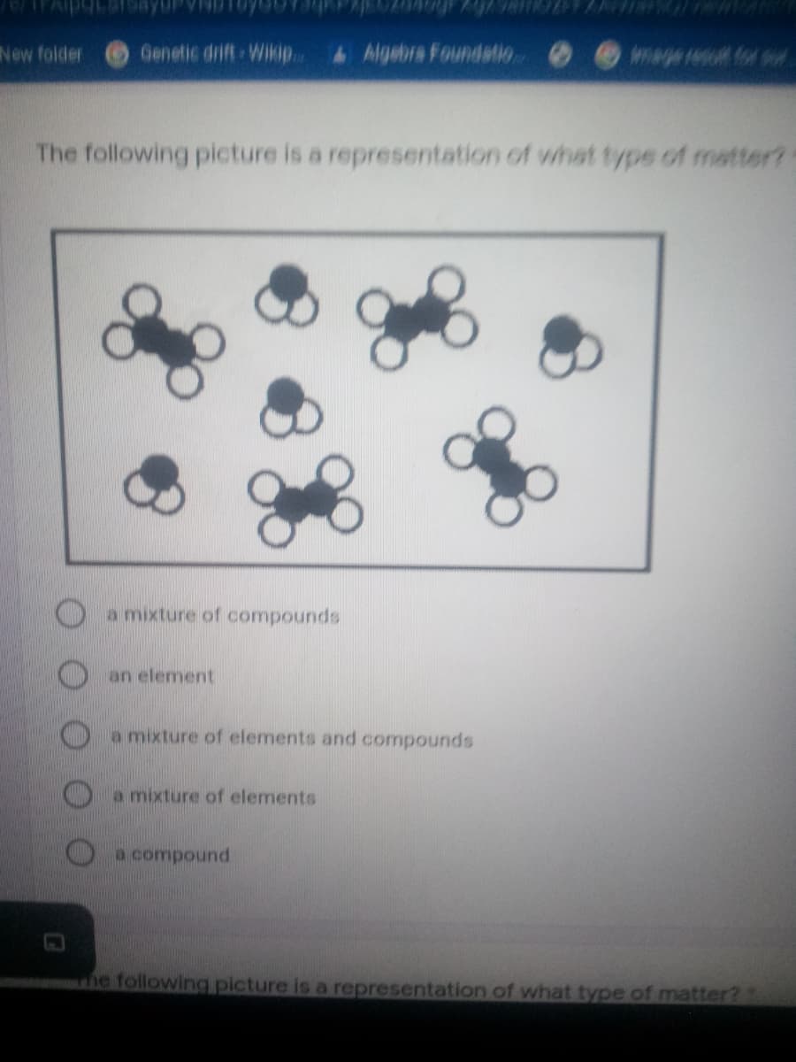 New folder
Genetic drift Wikip..
&Algebra Foundatio O
wage resot for sur
The following picture is a representation of what typs of matter?
O a mixture of compounds
Oan element
a mixture of elements and compounds
a mixture of elements
O a compound
e following picture is a representation of what type of matter?
