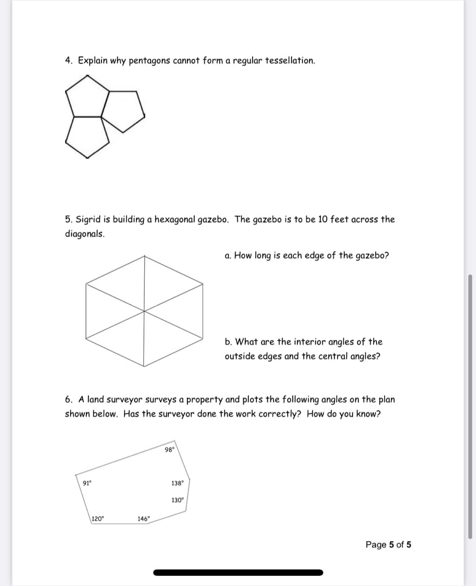 4. Explain why pentagons cannot form a regular tessellation.
5. Sigrid is building a hexagonal gazebo. The gazebo is to be 10 feet across the
diagonals.
a. How long is each edge of the gazebo?
b. What are the interior angles of the
outside edges and the central angles?
6. A land surveyor surveys a property and plots the following angles on the plan
shown below. Has the surveyor done the work correctly? How do you know?
98°
91°
138°
130°
120
146°
Page 5 of 5
