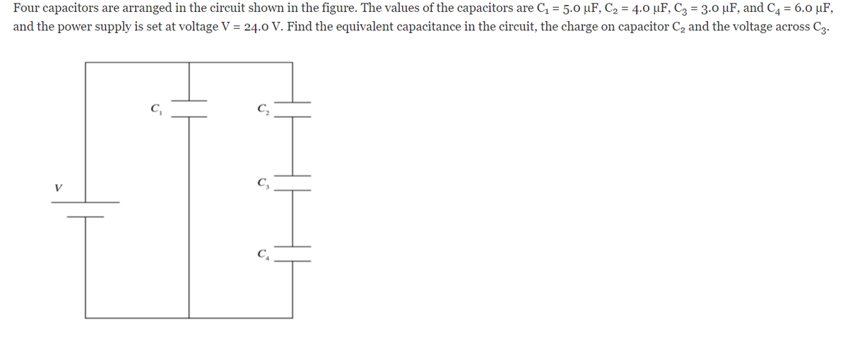 Four capacitors are arranged in the circuit shown in the figure. The values of the capacitors are C = 5.0 µF, C2 = 4.0 µF, C3 = 3.0 µF, and C4 = 6.0 µF,
and the power supply is set at voltage V = 24.0 V. Find the equivalent capacitance in the circuit, the charge on capacitor C2 and the voltage across C3.
C,
V
