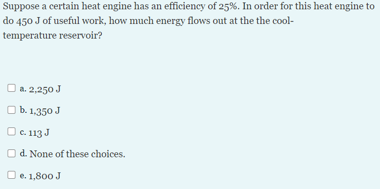 Suppose a certain heat engine has an efficiency of 25%. In order for this heat engine to
do 450 J of useful work, how much energy flows out at the the cool-
temperature reservoir?
O a. 2,250 J
O b. 1,350 J
O
c. 113 J
d. None of these choices.
O e. 1,800 J
