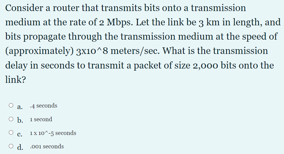 Consider a router that transmits bits onto a transmission
medium at the rate of 2 Mbps. Let the link be 3 km in length, and
bits propagate through the transmission medium at the speed of
(approximately) 3x10^8 meters/sec. What is the transmission
delay in seconds to transmit a packet of size 2,000 bits onto the
link?
а.
.4 seconds
O b. 1 second
c.
1 x 10^-5 seconds
O d. .001 seconds
