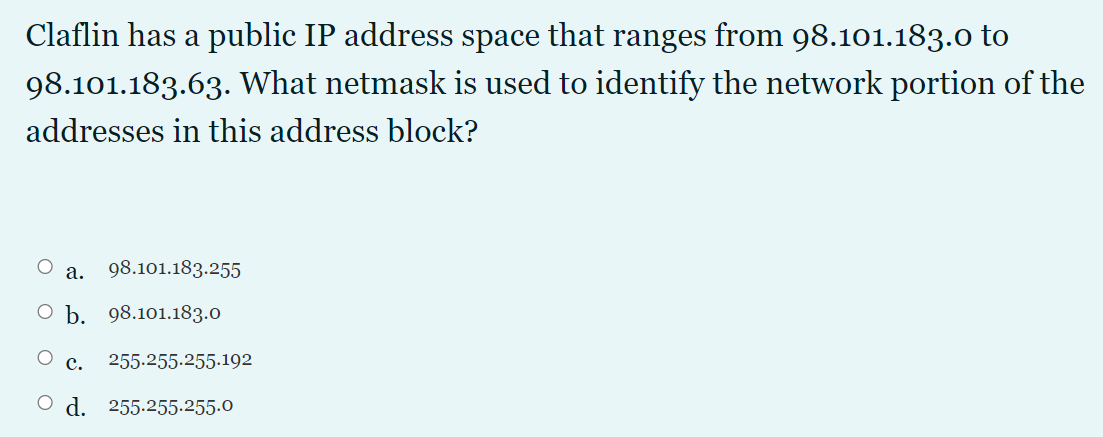 Claflin has a public IP address space that ranges from 98.101.183.0 to
98.101.183.63. What netmask is used to identify the network portion of the
addresses in this address block?
O a.
98.101.183.255
О Ь. 98.101.183.0
с.
255.255.255.192
O d. 255.255.255.0
