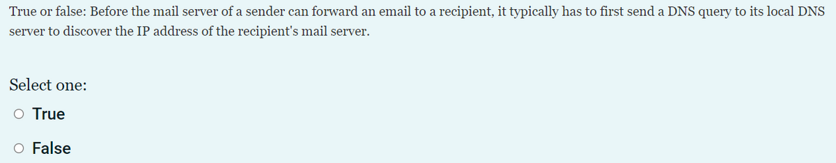 True or false: Before the mail server of a sender can forward an email to a recipient, it typically has to first send a DNS query to its local DNS
server to discover the IP address of the recipient's mail server.
Select one:
O True
O False
