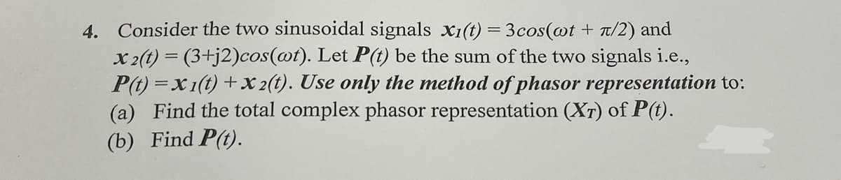 4. Consider the two sinusoidal signals x1(t) = 3cos(@t + T/2) and
x 2(t) = (3+j2)cos(@t). Let P(t) be the sum of the two signals i.e.,
P(t) =x1(t) + x 2(t). Use only the method of phasor representation to:
(a) Find the total complex phasor representation (XT) of P(t).
(b) Find P(t).
