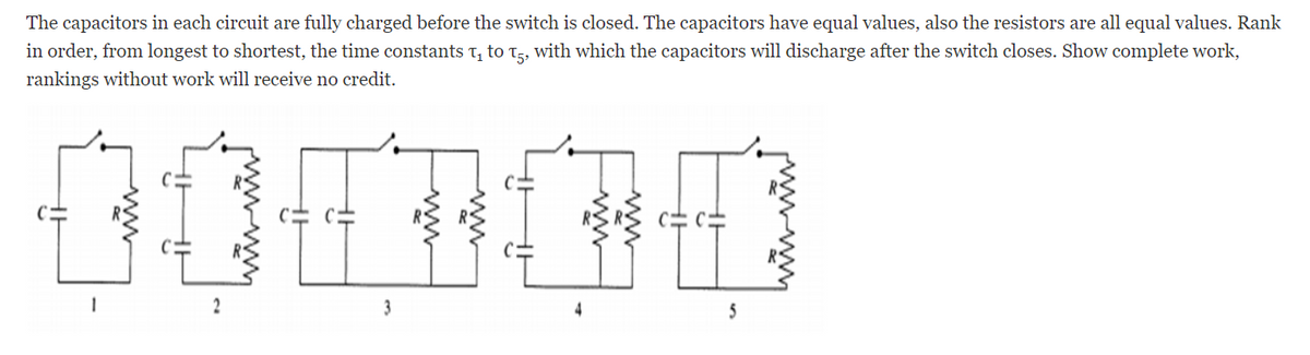 The capacitors in each circuit are fully charged before the switch is closed. The capacitors have equal values, also the resistors are all equal values. Rank
in order, from longest to shortest, the time constants t, to t5, with which the capacitors will discharge after the switch closes. Show complete work,
rankings without work will receive no credit.
2
3
5
