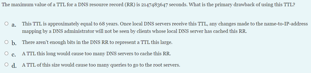 The maximum value of a TTL for a DNS resource record (RR) is 2147483647 seconds. What is the primary drawback of using this TTL?
а.
This TTL is approximately equal to 68 years. Once local DNS servers receive this TTL, any changes made to the name-to-IP-address
mapping by a DNS administrator will not be seen by clients whose local DNS server has cached this RR.
O b. There aren't enough bits in the DNS RR to represent a TTL this large.
A TTL this long would cause too many DNS servers to cache this RR.
с.
O d. A TTL of this size would cause too many queries to go to the root servers.

