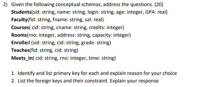2) Given the following conceptual schemas, address the questions. (20)
Students(sid: string, name: string, login: string, age: integer, GPA: real)
Faculty(fid: string, fname: string, sal: real)
Courses( cid: string, cname: string, credits: integer)
Rooms(rno: integer, address: string, capacity: integer)
Enrolled (sid: string, cid: string, grade: string)
Teaches(fid: string, cid: string)
Meets_In( cid: string, rno: integer, time: string)
1. Identify and list primary key for each and explain reason for your choice
2. List the foreign keys and their constraint. Explain your response
