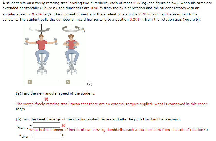A student sits on a freely rotating stool holding two dumbbells, each of mass 2.92 kg (see figure below). When his arms are
extended horizontally (Figure a), the dumbbells are 0.96 m from the axis of rotation and the student rotates with an
angular speed of 0.754 rad/s. The moment of inertia of the student plus stool is 2.78 kg · m? and is assumed to be
constant. The student pulls the dumbbells inward horizontally to a position 0.291 m from the rotation axis (Figure b).
w;
a
(a) Find the new angular speed of the student.
The words 'freely rotating stool' mean that there are no external torques applied. What is conserved in this case?
rad/s
(b) Find the kinetic energy of the rotating system before and after he pulls the dumbbells inward.
"before what is the moment of inertia of two 2.92 kg dumbbells, each a distance 0.96 from the axis of rotation? J
Kafter
