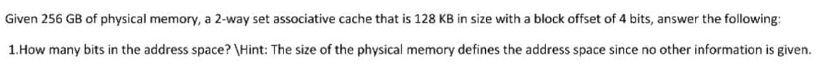 Given 256 GB of physical memory, a 2-way set associative cache that is 128 KB in size with a block offset of 4 bits, answer the following:
1. How many bits in the address space? \Hint: The size of the physical memory defines the address space since no other information is given.