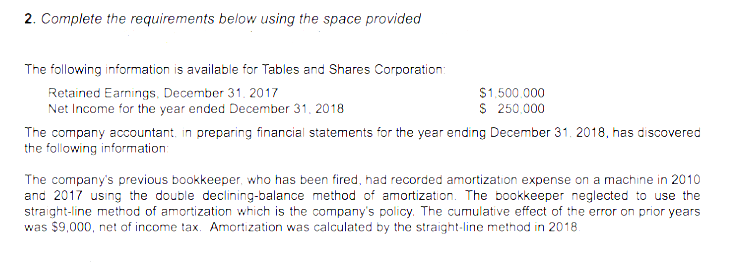 2. Complete the requirements below using the space provided
The following information is available for Tables and Shares Corporation:
Retained Earnings, December 31. 2017
Net Income for the year ended December 31, 2018
The company accountant. in preparing financial statements for the year ending December 31. 2018, has discovered
the following information
S1,500.000
S 250.000
The company's previous bookkeeper, who has been fired, had recorded amortization expense on a machine in 2010
and 2017 using the double declining-balance method of amortization. The bookkeeper neglected to use the
straight-line method of amortization which is the company's policy. The cumulative effect of the error on prior years
was $9,000, net of income tax. Amortization was calculated by the straight-line method in 2018.
