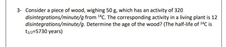 3- Consider a piece of wood, wighing 50 g, which has an activity of 320
disintegrations/minute/g from 14C. The corresponding activity in a living plant is 12
disintegrations/minute/g. Determine the age of the wood? (The half-life of 14C is
t1/2=5730 years)
