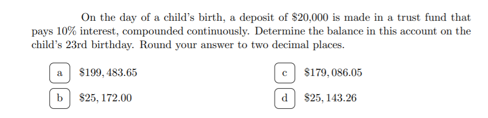 On the day of a child's birth, a deposit of $20,000 is made in a trust fund that
pays 10% interest, compounded continuously. Determine the balance in this account on the
child's 23rd birthday. Round your answer to two decimal places.
$199, 483.65
$179, 086.05
a
b
$25, 172.00
d
$25, 143.26
