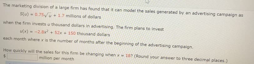 The marketing division of a large firm has found that it can model the sales generated by an advertising campaign as
S(u) = 0.75/u + 1.7 millions of dollars
when the firm invests u thousand dollars in advertising. The firm plans to invest
u(x) = -2.8x2 + 52x + 150 thousand dollars
each month where x is the number of months after the beginning of the advertising campaign.
How quickly will the sales for this firm be changing when x = 18? (Round your answer to three decimal places.)
%24
million per month
