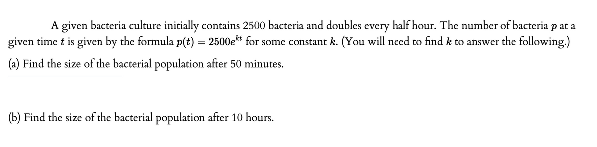 A given bacteria culture initially contains 2500 bacteria and doubles every half hour. The number of bacteria p at a
given time t is given by the formula p(t) = 2500e for some constant k. (You will need to findk to answer the following.)
(a) Find the size of the bacterial population after 50 minutes.
(b) Find the size of the bacterial population after 10 hours.
