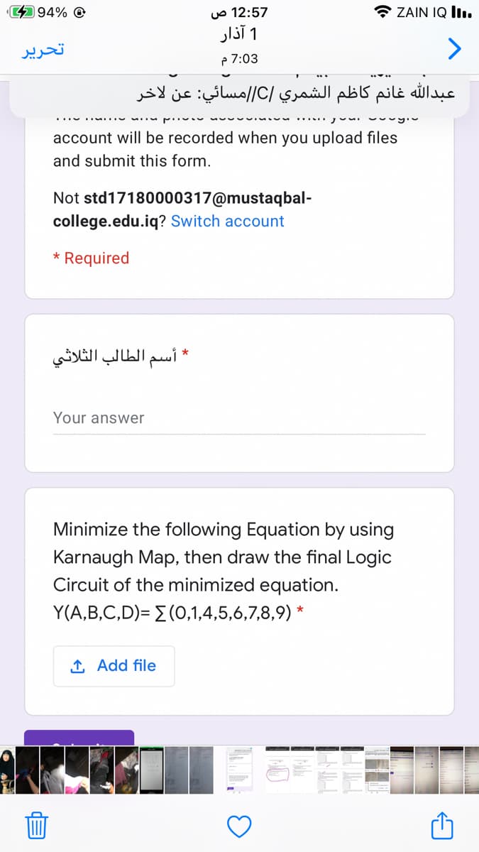 494% O
12:57 ص
ZAIN IQ II1.
1 آذار
تحریر
p 7:03
عبدال له غانم كاظم الشمري /C//مسائي: عن لاخر
...... v vy
account will be recorded when you upload files
and submit this form.
Not std17180000317@mustaqbal-
college.edu.iq? Switch account
* Required
* اسم الطالب الثلاثي
Your answer
Minimize the following Equation by using
Karnaugh Map, then draw the final Logic
Circuit of the minimized equation.
Y(A,B,C,D)= E (0,1,4,5,6,7,8,9) *
1 Add file

