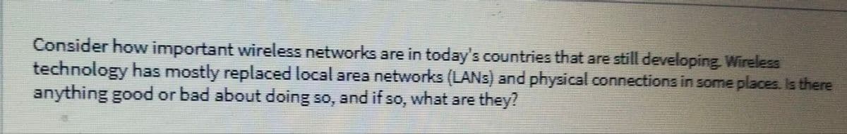 Consider how important wireless networks are in today's countries that are still developing Wireless
technology has mostly replaced local area networks (LANS) and physical connections in some places, Is there
anything good or bad about doing so,
and if so,
what are they?
