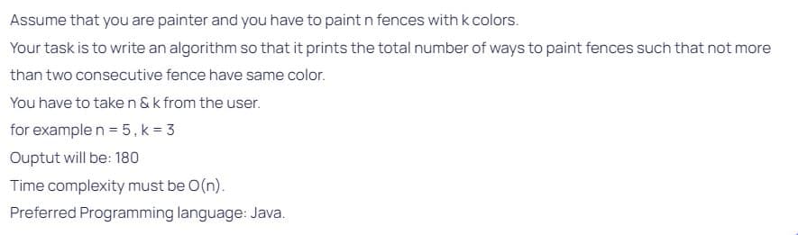 Assume that you are painter and you have to paint n fences with k colors.
Your task is to write an algorithm so that it prints the total number of ways to paint fences such that not more
than two consecutive fence have same color.
You have to taken & k from the user.
for example n = 5, k = 3
Ouptut will be: 180
Time complexity must be O(n).
Preferred Programming language: Java.