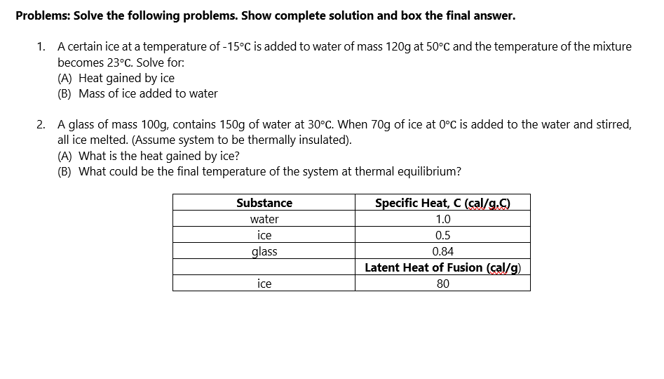 Problems: Solve the following problems. Show complete solution and box the final answer.
1. A certain ice at a temperature of -15°C is added to water of mass 120g at 50°C and the temperature of the mixture
becomes 23°C. Solve for:
(A) Heat gained by ice
(B) Mass of ice added to water
2. A glass of mass 100g, contains 150g of water at 30°C. When 70g of ice at 0°C is added to the water and stirred,
all ice melted. (Assume system to be thermally insulated).
(A) What is the heat gained by ice?
(B) What could be the final temperature of the system at thermal equilibrium?
Substance
water
ice
glass
ice
Specific Heat, C (cal/g.C)
1.0
0.5
0.84
Latent Heat of Fusion (cal/g)
80