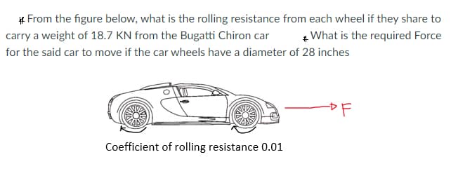 # From the figure below, what is the rolling resistance from each wheel if they share to
carry a weight of 18.7 KN from the Bugatti Chiron car
4 What is the required Force
for the said car to move if the car wheels have a diameter of 28 inches
Coefficient of rolling resistance 0.01
