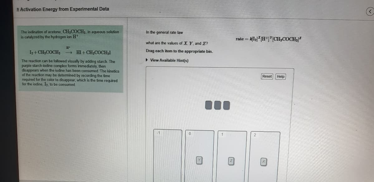 + Activation Energy from Experimental Data
The iodination of acetone, CH3COCH,, in aqueous solution
is catalyzed by the hydrogen ion H+
In the general rate law
rate = klg]*[H*]*[CH;COCH37
what are the values of X, Y, and Z?
H+
I2 + CH3COCH,
HI + CH;COCH,I
Drag each item to the appropriate bin.
> View Available Hint(s)
The reaction can be followed visually by adding starch. The
purple starch-iodine complex forms immediately, then
disappears when the iodine has been consumed. The kinetics
of the reaction may be determined by recording the time
required for the color to disappear, which is the time required
for the iodine, I2, to be consumed.
Reset Help
