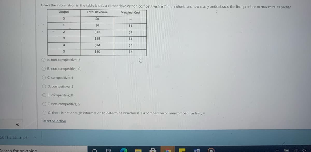 Given the information in the table is this a competitive or non-competitive firm? In the short run, how many units should the firm produce to maximize its profit?
Output
Total Revenue
Marginal Cost
$0
$6
$1
2.
$12
$2
3.
$18
$3
4.
$24
$5
$30
$7
O A. non-competitive; 3
O B. non-competitive; 0
OC. competitive; 4
O D. competitive; 5
O E. competitive; 0
O F. non-competitive; 5
O G. there is not enough information to determine whether it is a competitive or non-competitive firm; 4
Reset Selection
SK THE SL.mp3
Search for anything
