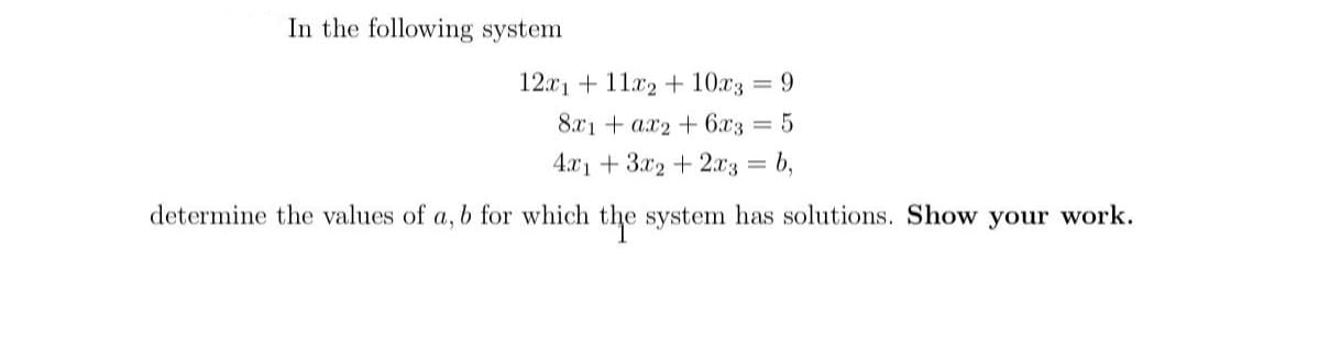 In the following system
12x1 + 11x2 +10x3 = 9
8x1ax2 + 6x3
4x13x2 + 2x3
determine the values of a, b for which the system has solutions. Show your work.
=
b,