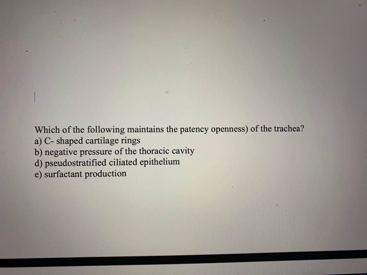 Which of the following maintains the patency openness) of the trachea?
a) С-
b) negative pressure of the thoracic cavity
d) pseudostratified ciliated epithelium
e) surfactant production
ped cartilage rings
