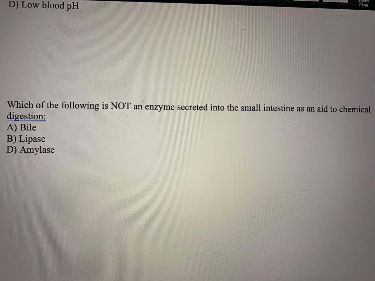 Styles
D) Low blood pH
Pane
Which of the following is NOT an enzyme secreted into the small intestine as an aid to chemical
digestion:
A) Bile
B) Lipase
D) Amylase
