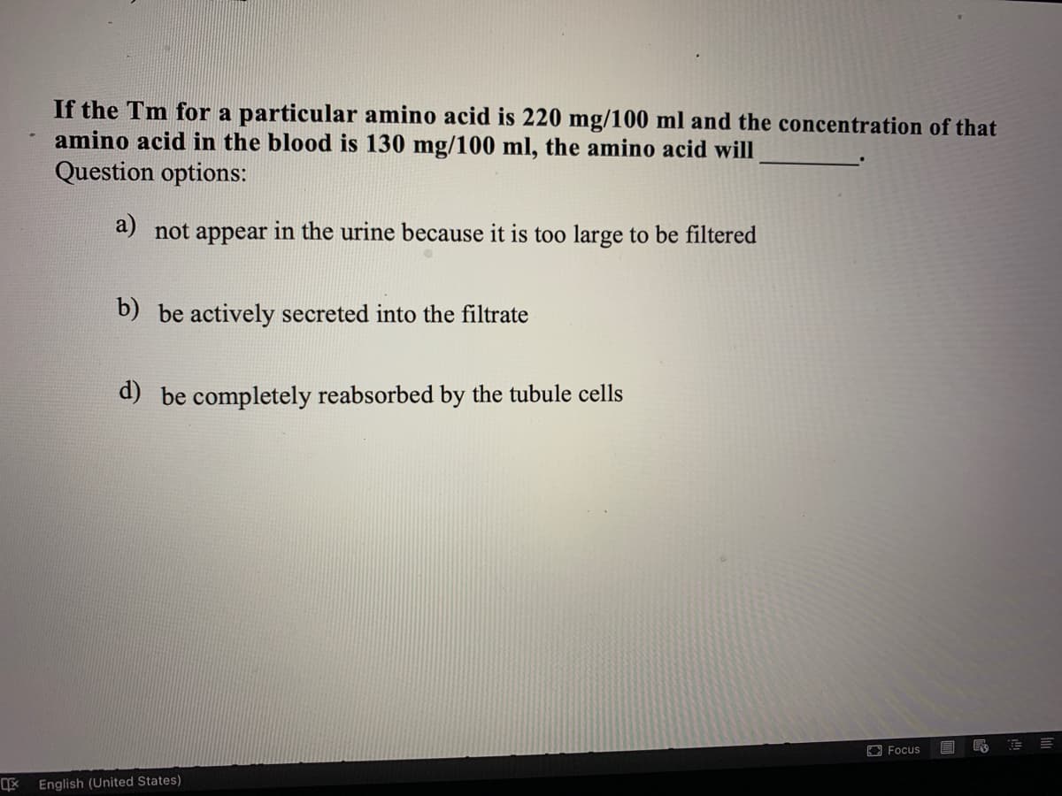 If the Tm for a particular amino acid is 220 mg/100 ml and the concentration of that
amino acid in the blood is 130 mg/100 ml, the amino acid will
Question options:
a) not appear in the urine because it is too large to be filtered
b) be actively secreted into the filtrate
d) be completely reabsorbed by the tubule cells
回Focus
English (United States)
