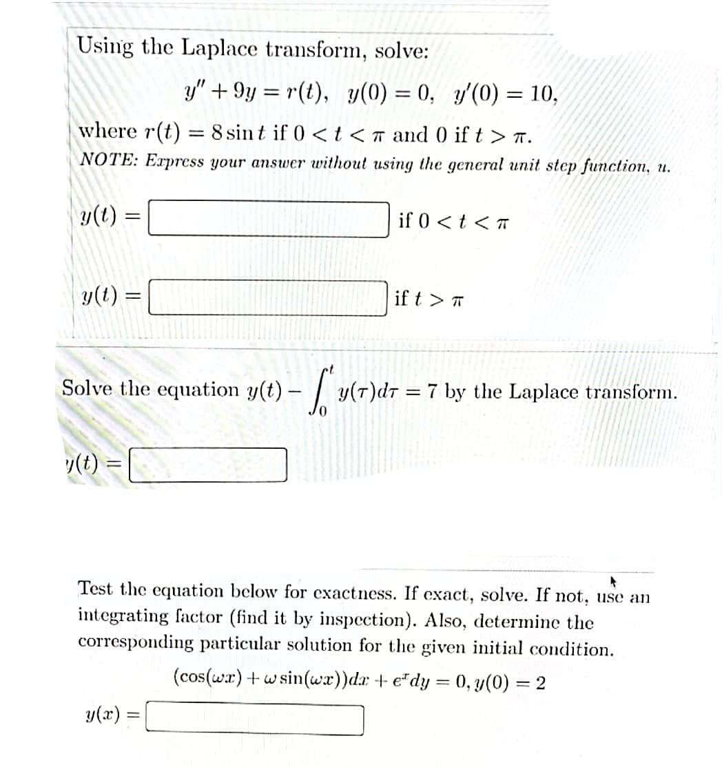 Using the Laplace transform, solve:
y" +9y=r(t), y(0) = 0, y'(0) = 10,
where r(t) = 8 sint if 0 < t < and 0 if t > T.
NOTE: Express your answer without using the general unit step function, u.
y(t)
=
if 0 < t <
y(t) =
if t > T
Solve the equation y(t)-
y(T)d77 by the Laplace transform.
y(t) =
Test the equation below for exactness. If exact, solve. If not, use an
integrating factor (find it by inspection). Also, determine the
corresponding particular solution for the given initial condition.
(cos(wr) + wsin(wx))da +edy = 0, y(0) = 2
y(x) =