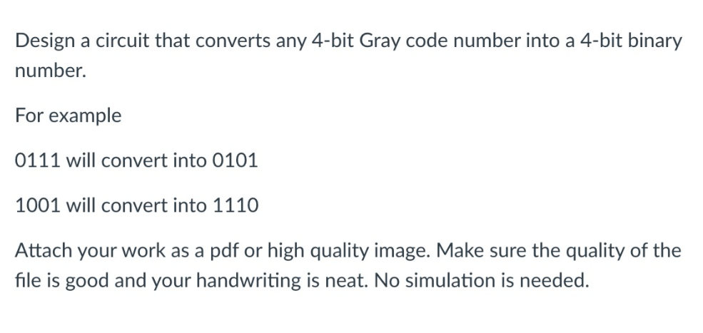 Design a circuit that converts any 4-bit Gray code number into a 4-bit binary
number.
For example
0111 will convert into 0101
1001 will convert into 1110
Attach your work as a pdf or high quality image. Make sure the quality of the
file is good and your handwriting is neat. No simulation is needed.
