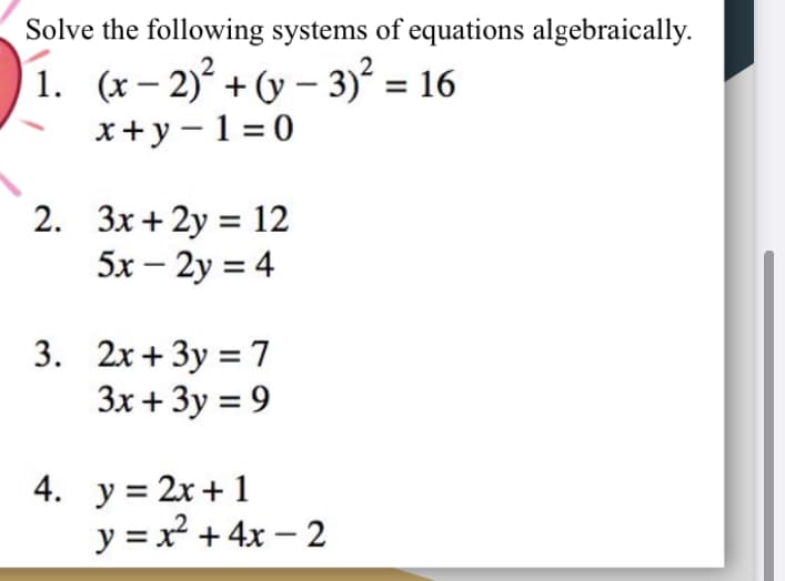 Solve the following systems of equations algebraically.
1. (x – 2) + (y – 3) = 16
x+y - 1 = 0
2. 3x+ 2y = 12
5x – 2y = 4
3. 2x+ 3y = 7
3x + 3y = 9
4. y = 2x + 1
y = x + 4x – 2
