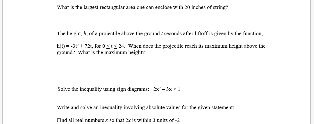 What is the largest rectangular area one can enclose with 20 inches of string?
The height, h, of a projectile above the ground t seconds after liftoff is given by the function,
h(t) = -3t2 + 72t, for 0<t<24. When does the projectile reach its maximum height above the
ground? What is the maximum height?
Solve the inequality using sign diagrams: 2x? - 3x > 1
Write and solve an inequality involving absolute values for the given statement:
Find all real numbers x so that 2x is within 3 units of -2
