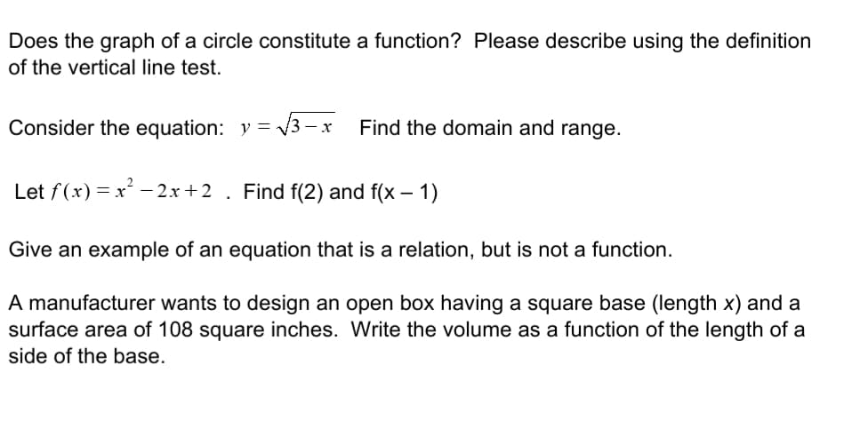 Does the graph of a circle constitute a function? Please describe using the definition
of the vertical line test.
Consider the equation: y =
3 -
Find the domain and range.
Let f(x) = x – 2x+2 . Find f(2) and f(x – 1)
Give an example of an equation that is a relation, but is not a function.
A manufacturer wants to design an open box having a square base (length x) and a
surface area of 108 square inches. Write the volume as a function of the length of a
side of the base.
