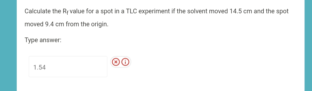 Calculate the Rf value for a spot in a TLC experiment if the solvent moved 14.5 cm and the spot
moved 9.4 cm from the origin.
Type answer:
1.54
