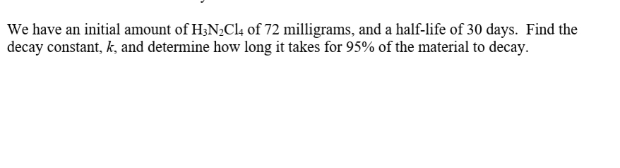 We have an initial amount of H3N2Cl4 of 72 milligrams, and a half-life of 30 days. Find the
decay constant, k, and determine how long it takes for 95% of the material to decay.
