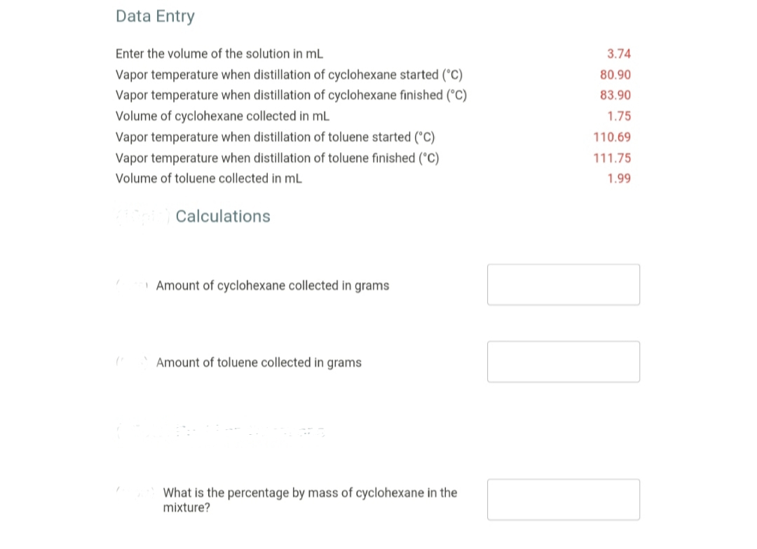 Data Entry
Enter the volume of the solution in mL
3.74
Vapor temperature when distillation of cyclohexane started (°C)
80.90
Vapor temperature when distillation of cyclohexane finished (°C)
83.90
Volume of cyclohexane collected in mL
1.75
Vapor temperature when distillation of toluene started (°C)
110.69
Vapor temperature when distillation of toluene finished (°C)
111.75
Volume of toluene collected in mL
1.99
Calculations
| Amount of cyclohexane collected in grams
Amount of toluene collected in grams
What is the percentage by mass of cyclohexane in the
mixture?
