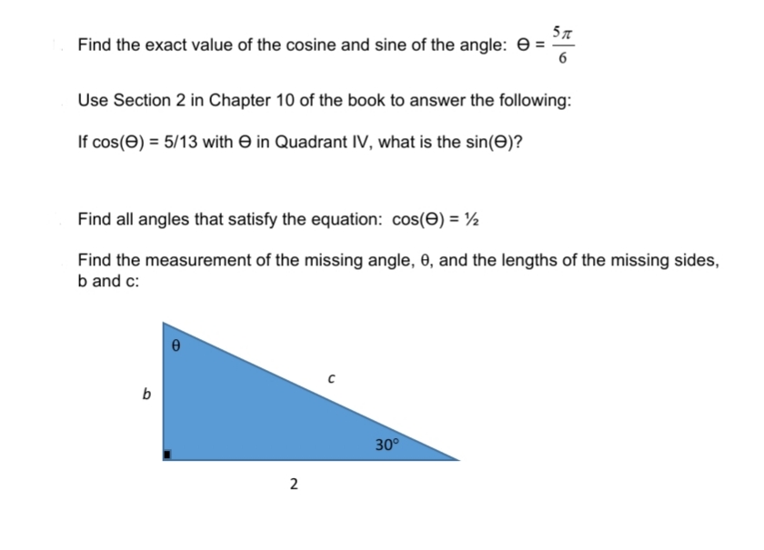 Find the exact value of the cosine and sine of the angle: e =
6
Use Section 2 in Chapter 10 of the book to answer the following:
If cos(e) = 5/13 with e in Quadrant IV, what is the sin(e)?
Find all angles that satisfy the equation: cos(E) = ½
Find the measurement of the missing angle, 0, and the lengths of the missing sides,
b and c:
b
30°
2

