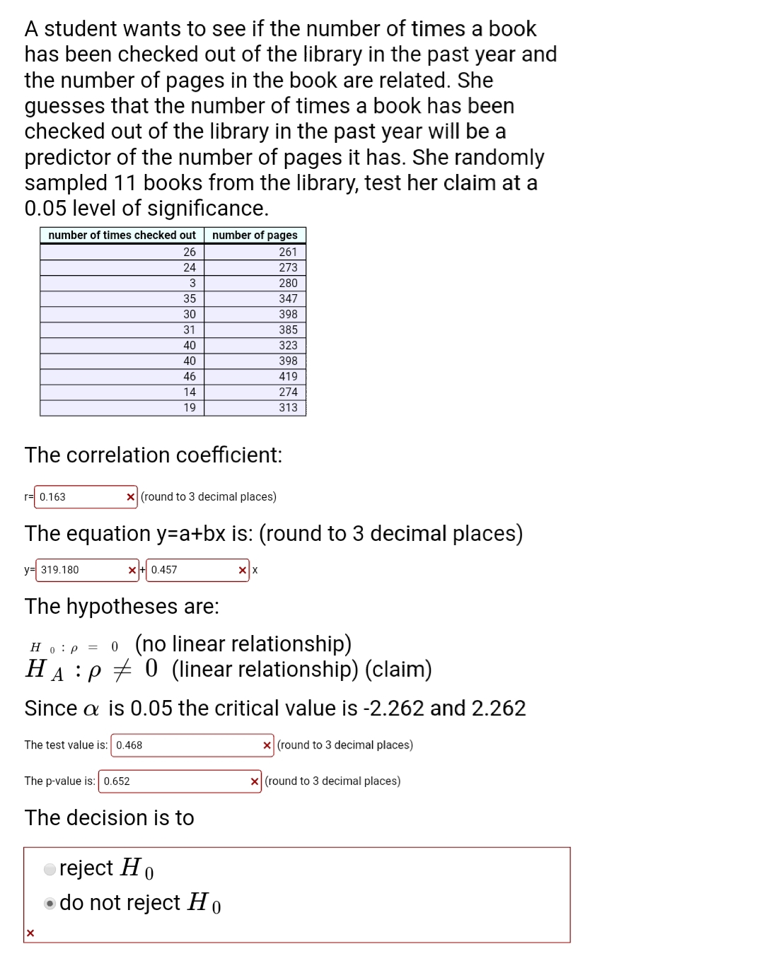 A student wants to see if the number of times a book
has been checked out of the library in the past year and
the number of pages in the book are related. She
guesses that the number of times a book has been
checked out of the library in the past year will be a
predictor of the number of pages it has. She randomly
sampled 11 books from the library, test her claim at a
0.05 level of significance.
number of times checked out
number of pages
26
261
24
273
280
35
347
30
398
31
385
40
323
40
398
46
419
14
274
19
313
The correlation coefficient:
rㅋ 0.163
X (round to 3 decimal places)
The equation y=a+bx is: (round to 3 decimal places)
y= 319.180
x+ 0.457
The hypotheses are:
Ho:p = 0 (no linear relationship)
HA :P + 0 (linear relationship) (claim)
Since a is 0.05 the critical value is -2.262 and 2.262
The test value is: 0.468
x (round to 3 decimal places)
The p-value is: 0.652
x (round to 3 decimal places)
The decision is to
reject Ho
• do not reject Ho
