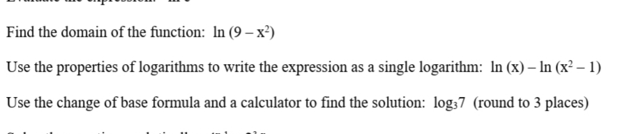Find the domain of the function: In (9 – x²)
Use the properties of logarithms to write the expression as a single logarithm: In (x) – In (x² – 1)
Use the change of base formula and a calculator to find the solution: log37 (round to 3 places)
