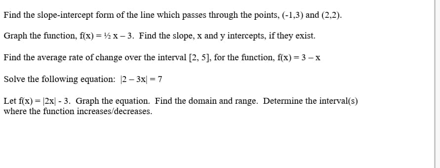 Find the slope-intercept form of the line which passes through the points, (-1,3) and (2,2).
Graph the function, f(x) = ½ x – 3. Find the slope, x and y intercepts, if they exist.
Find the average rate of change over the interval [2, 5], for the function, f(x)= 3 – x
Solve the following equation: 2 – 3x| = 7
Let f(x) = |2x| - 3. Graph the equation. Find the domain and range. Determine the interval(s)
where the function increases/decreases.

