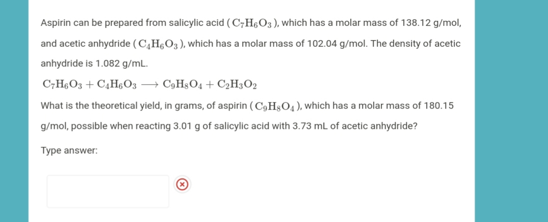 Aspirin can be prepared from salicylic acid ( C7H6O3), which has a molar mass of 138.12 g/mol,
and acetic anhydride (C,H§O3), which has a molar mass of 102.04 g/mol. The density of acetic
anhydride is 1.082 g/mL.
C7H6O3 + C4H6O3 → C9H804 + C2H3O2
What is the theoretical yield, in grams, of aspirin (C,H3O4), which has a molar mass of 180.15
g/mol, possible when reacting 3.01 g of salicylic acid with 3.73 mL of acetic anhydride?
Type answer:
