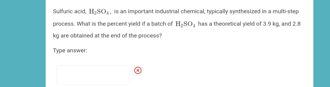 Sulfuric acid, H2SO4, is an important industrial chemical, typically synthesized in a multi-step
process. What is the percent yield if a batch of H,SO4 has a theoretical yield of 3.9 kg, and 2.8
kg are obtained at the end of the process?
Type answer:
