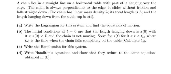 A chain lies in a straight line on a horizontal table with part of it hanging over the
edge. The chain is always perpendicular to the edge; it slides without friction and
falls straight down. The chain has linear mass density A; its total length is L; and the
length hanging down from the table top is r(t).
(a) Write the Lagrangian for this system and find the equations of motion.
(b) The initial conditions at t = 0 are that the length hanging down is x(0) with
0 < x(0) < L and the chain is not moving. Solve for x(t) for 0 <t < toff where
toff is the time when the chain falls completely off the table. Calculate toff-
(c) Write the Hamiltonian for this system.
(d) Write Hamilton's equations and show that they reduce to the same equations
obtained in (b).
