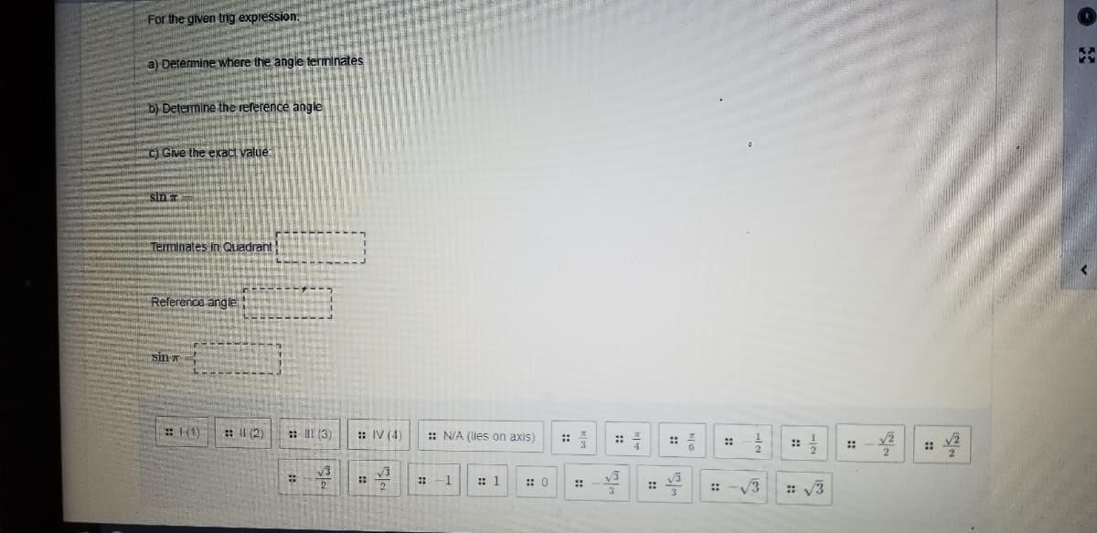 For the given trig expression.
a) Determine where the angle termınates
b) Determine the reference angle
C) Give the exact value:
sin
Terminates in Quadrant
Reference angle
sin =
(1)
: I (2)
:: III (3)
: IV (4)
: N/A (lies on axis)
:: -
::
::
::
::
::
-1
: 1
:: 0
V3
::
: V3
::
::
