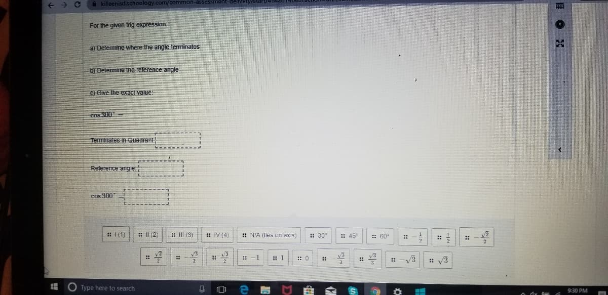 A killeenisd.schoology.com/com
For the given trig expression
a) Determine where the angle terminales
D Determine the reference angle
C) Give Ihe exact value:
cos 300
Terminates in Quadrant
Relerence angle
cos 300
: I (1)
: II (2)
: II (3)
: IV (4)
: N/A (lies on axis)
: 30
:: 45
:: 60°
::
-1
: 1
v3
V3
::
:: 0
: V3
O Type here to search
9:30 PM
