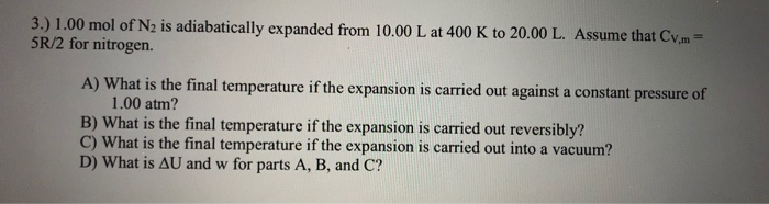 5.) 1.00 mol of N2 is adiabatically expanded from 10.00 L at 400 K to 20.00 L. Assume that Cv,m=
SR/2 for nitrogen.
A) What is the final temperature if the expansion is carried out against a constant pressure of
1.00 atm?
B) What is the final temperature if the expansion is carried out reversibly?
C) What is the final temperature if the expansion is carried out into a vacuum?
